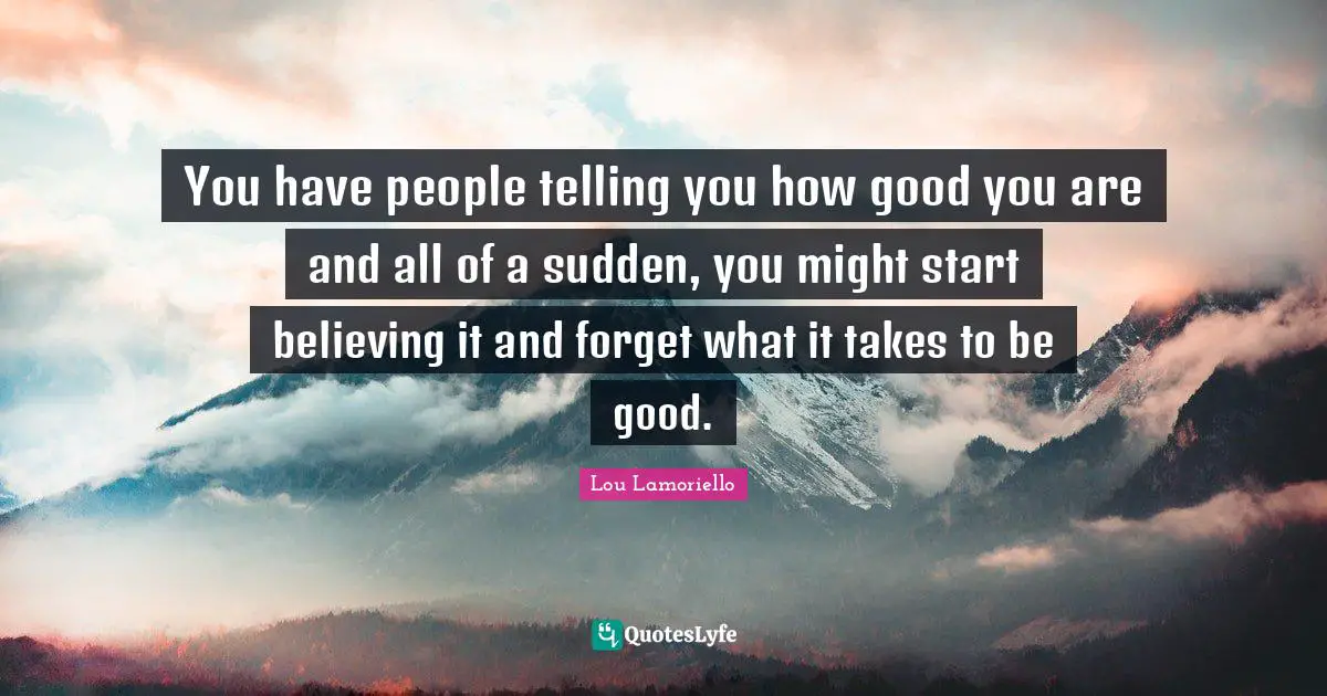 You have people telling you how good you are and all of a sudden, you might start believing it and forget what it takes to be good.