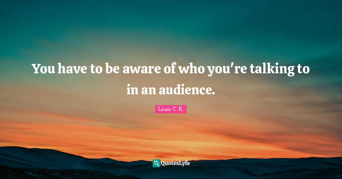You have to be aware of who you're talking to in an audience.