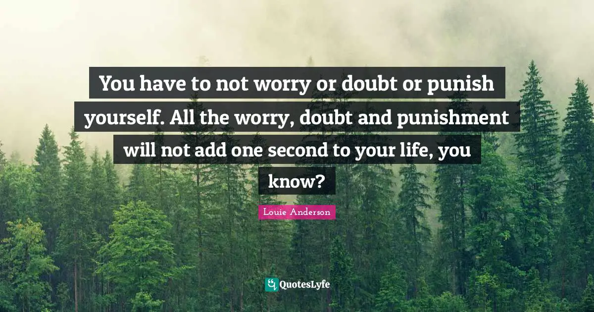 You have to not worry or doubt or punish yourself. All the worry, doubt and punishment will not add one second to your life, you know?