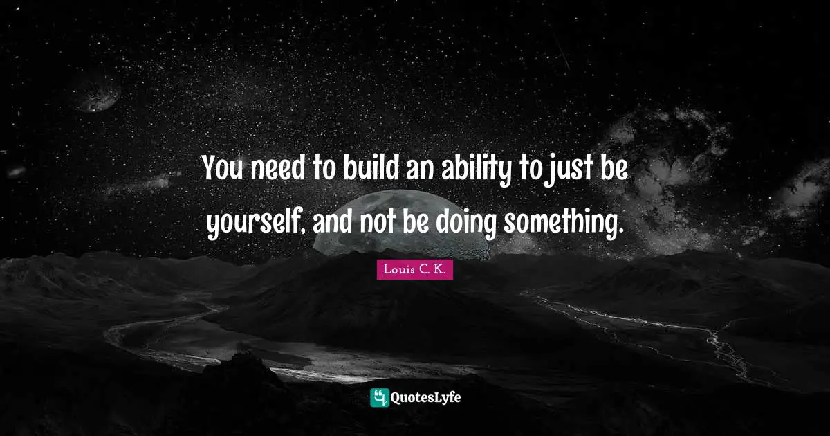 You need to build an ability to just be yourself, and not be doing something.
