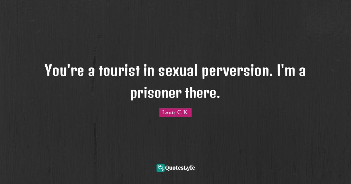 You're a tourist in sexual perversion. I'm a prisoner there.