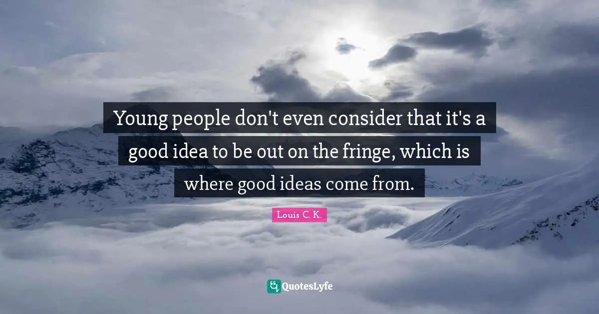 Young people don't even consider that it's a good idea to be out on the fringe, which is where good ideas come from.
