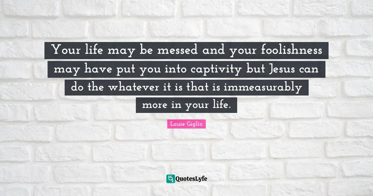 Your life may be messed and your foolishness may have put you into captivity but Jesus can do the whatever it is that is immeasurably more in your life.