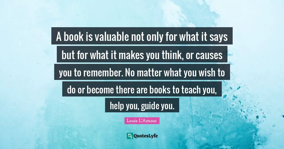 A book is valuable not only for what it says but for what it makes you think, or causes you to remember. No matter what you wish to do or become there are books to teach you, help you, guide you.