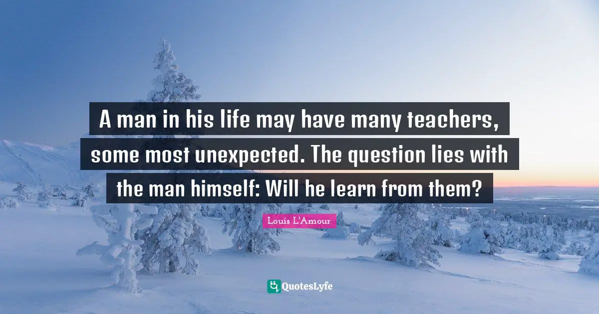 A man in his life may have many teachers, some most unexpected. The question lies with the man himself: Will he learn from them?