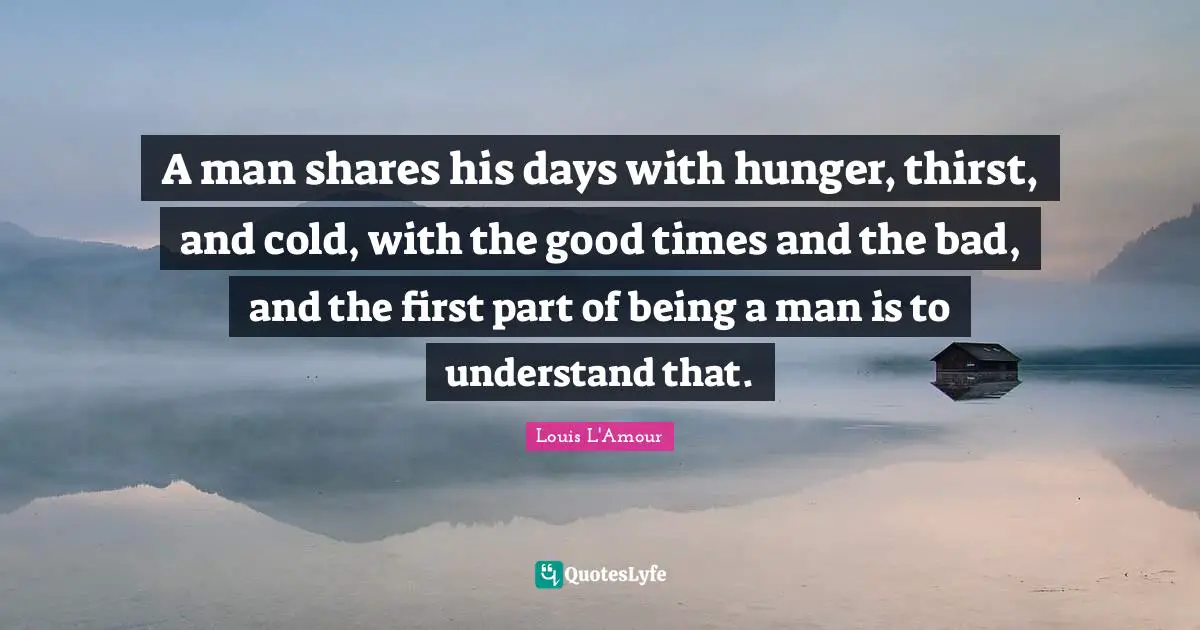 A man shares his days with hunger, thirst, and cold, with the good times and the bad, and the first part of being a man is to understand that.
