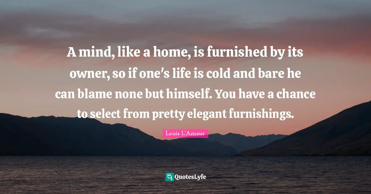 A mind, like a home, is furnished by its owner, so if one's life is cold and bare he can blame none but himself. You have a chance to select from pretty elegant furnishings.