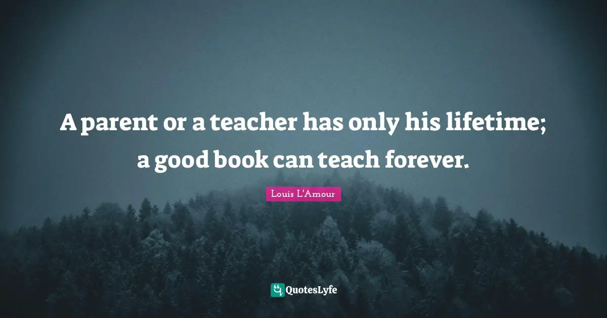 A parent or a teacher has only his lifetime; a good book can teach forever.
