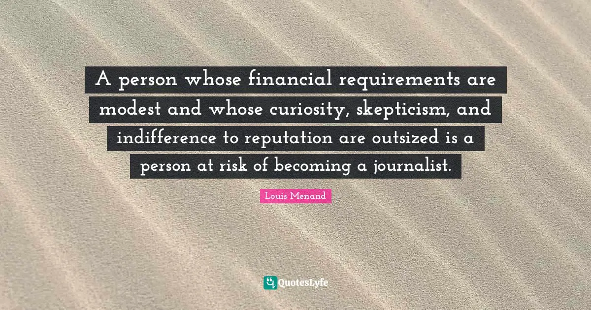 A person whose financial requirements are modest and whose curiosity, skepticism, and indifference to reputation are outsized is a person at risk of becoming a journalist.