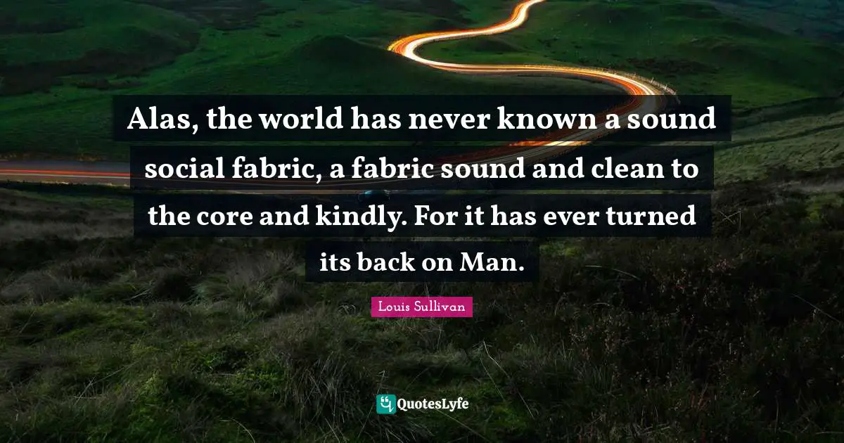 Alas, the world has never known a sound social fabric, a fabric sound and clean to the core and kindly. For it has ever turned its back on Man.