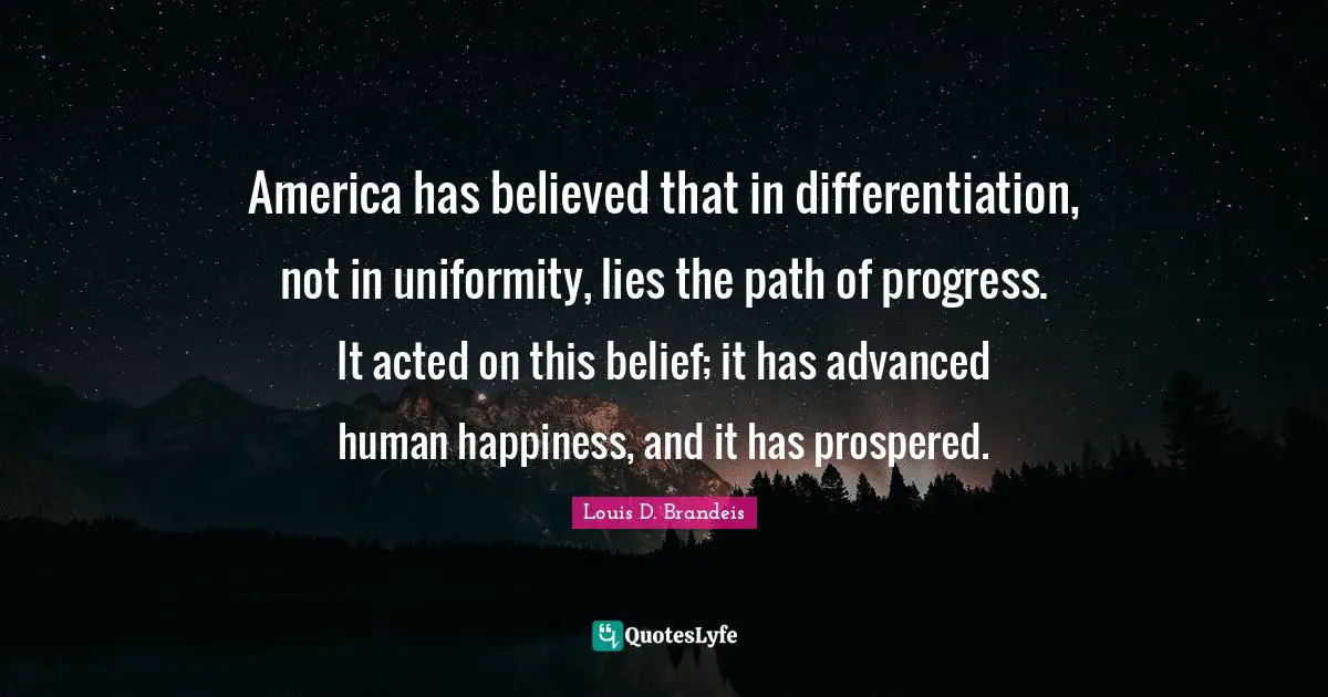 Louis D. Brandeis Quotes: "America has believed that in differentiation, not in uniformity, lies the path of progress. It acted on this belief; it has advanced human happiness, and it has prospered."