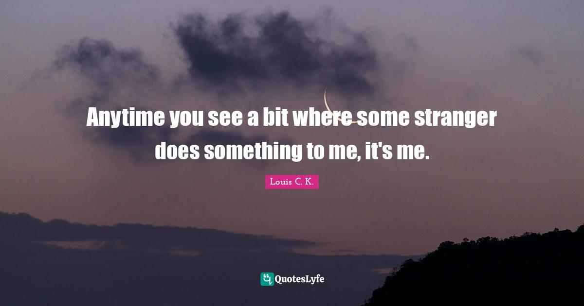 Anytime you see a bit where some stranger does something to me, it's me.