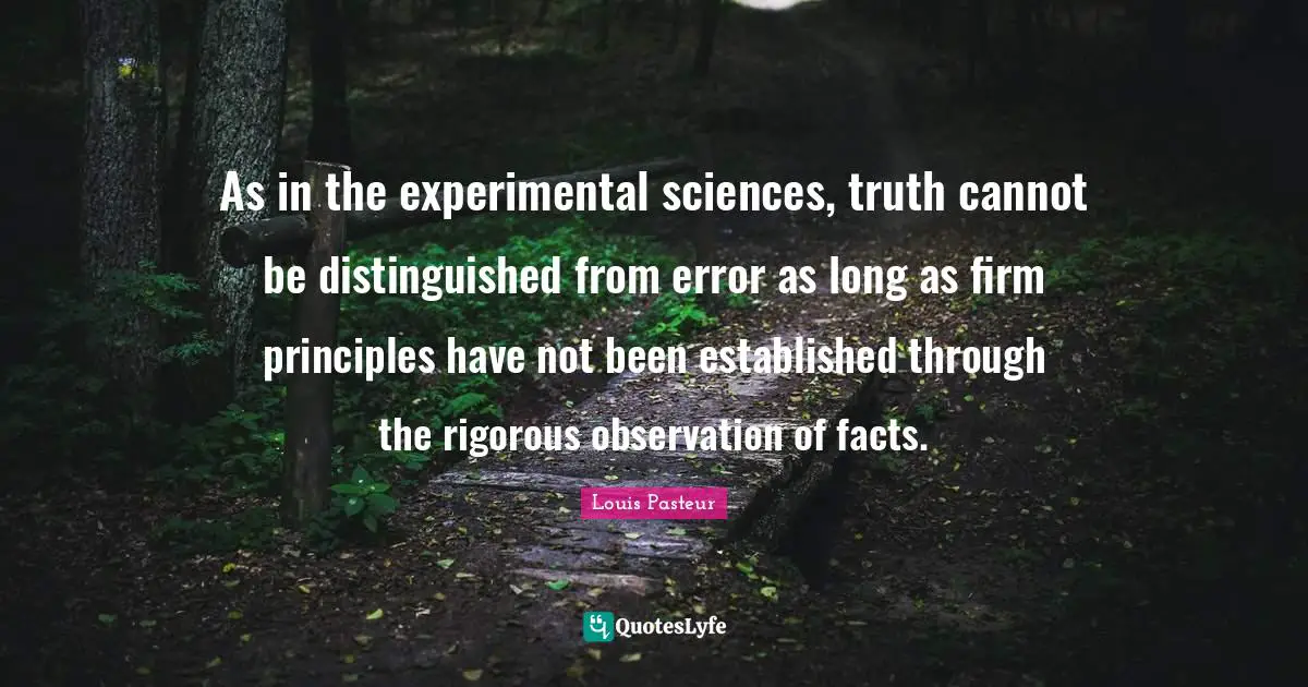 Louis Pasteur Quotes: "As in the experimental sciences, truth cannot be distinguished from error as long as firm principles have not been established through the rigorous observation of facts."
