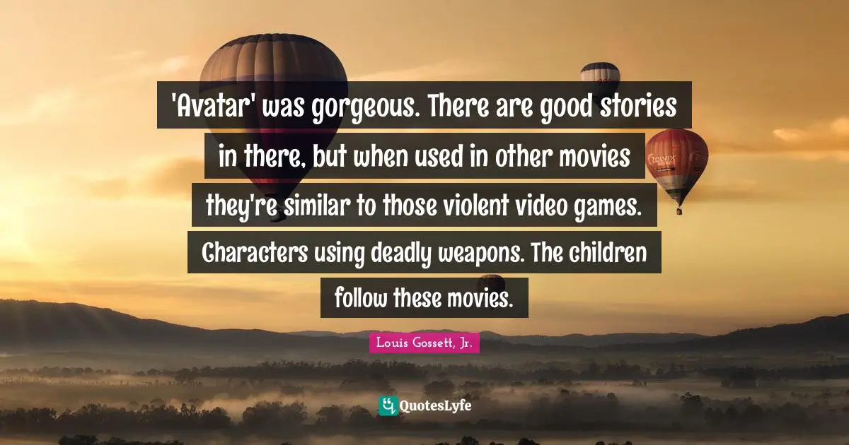 'Avatar' was gorgeous. There are good stories in there, but when used in other movies they're similar to those violent video games. Characters using deadly weapons. The children follow these movies.