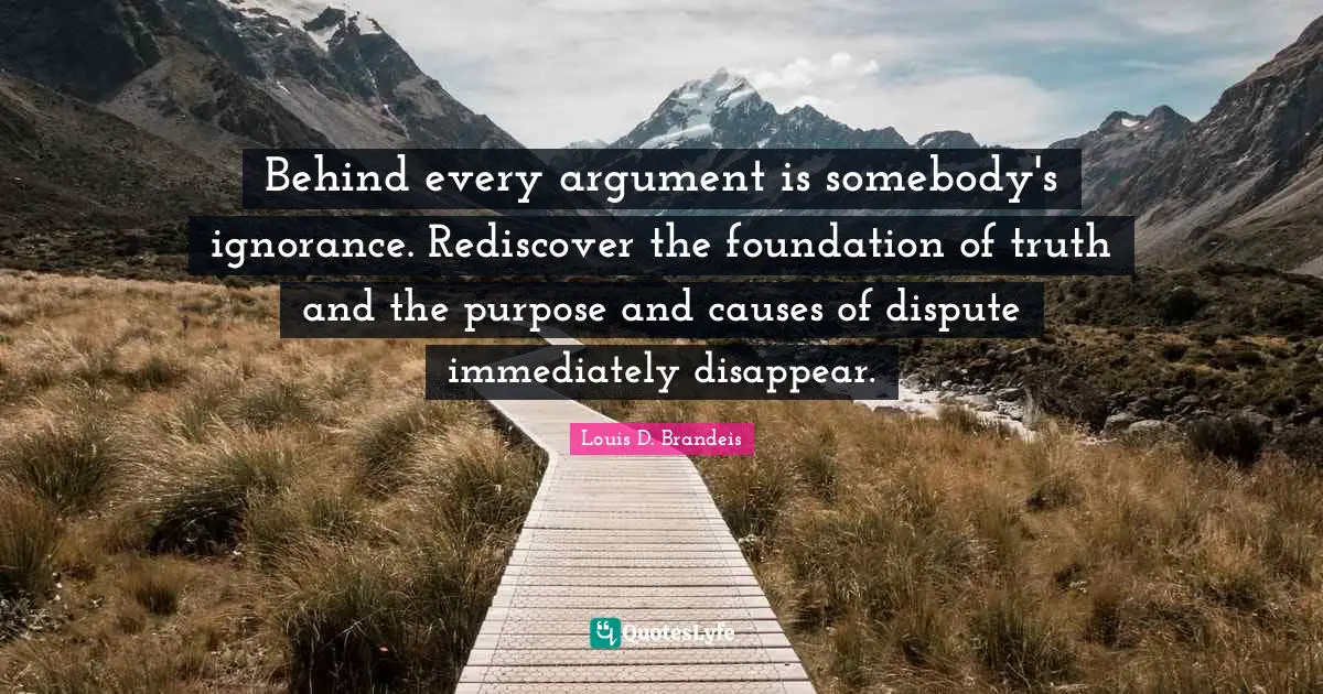 Louis D. Brandeis Quotes: "Behind every argument is somebody's ignorance. Rediscover the foundation of truth and the purpose and causes of dispute immediately disappear."