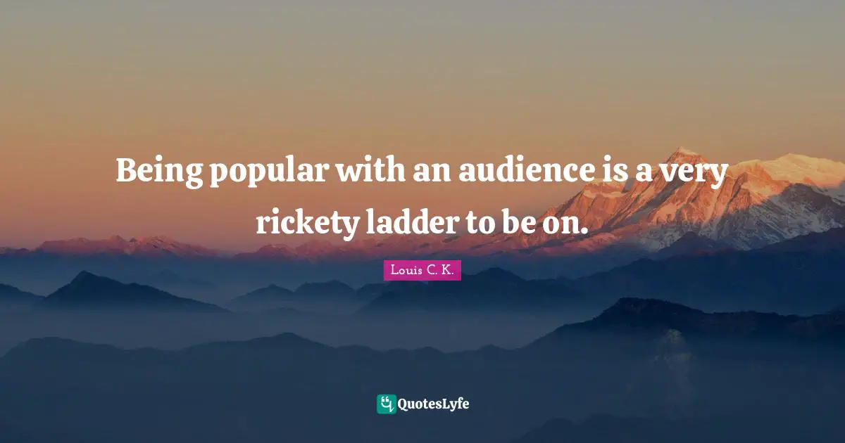 Being popular with an audience is a very rickety ladder to be on.