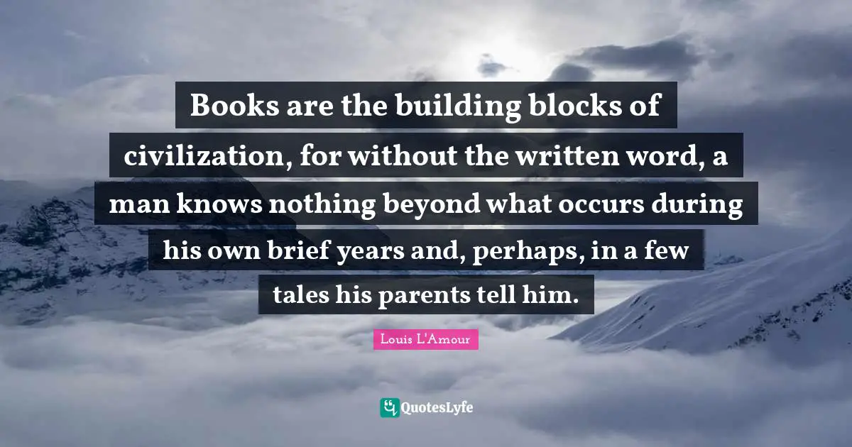 Books are the building blocks of civilization, for without the written word, a man knows nothing beyond what occurs during his own brief years and, perhaps, in a few tales his parents tell him.
