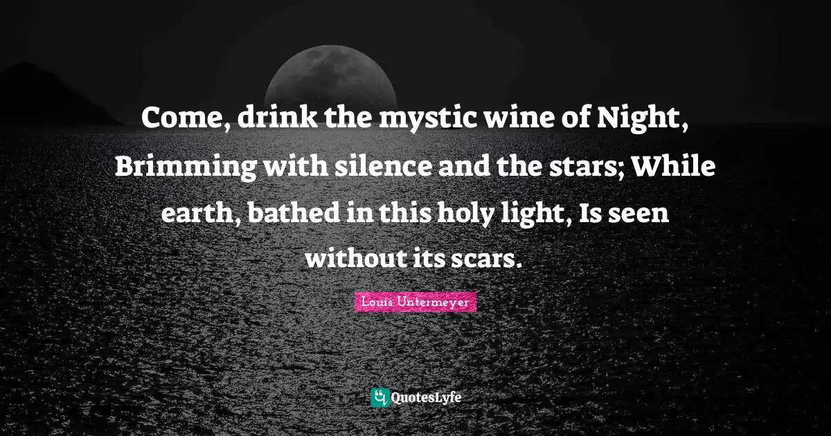 Come, drink the mystic wine of Night, Brimming with silence and the stars; While earth, bathed in this holy light, Is seen without its scars.
