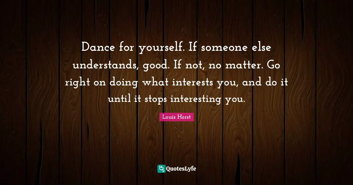 Dance for yourself. If someone else understands, good. If not, no matter. Go right on doing what interests you, and do it until it stops interesting you.