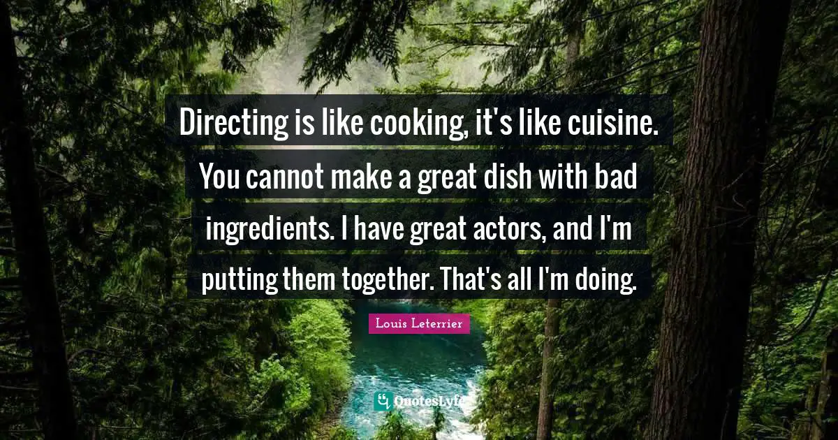 Directing is like cooking, it's like cuisine. You cannot make a great dish with bad ingredients. I have great actors, and I'm putting them together. That's all I'm doing.