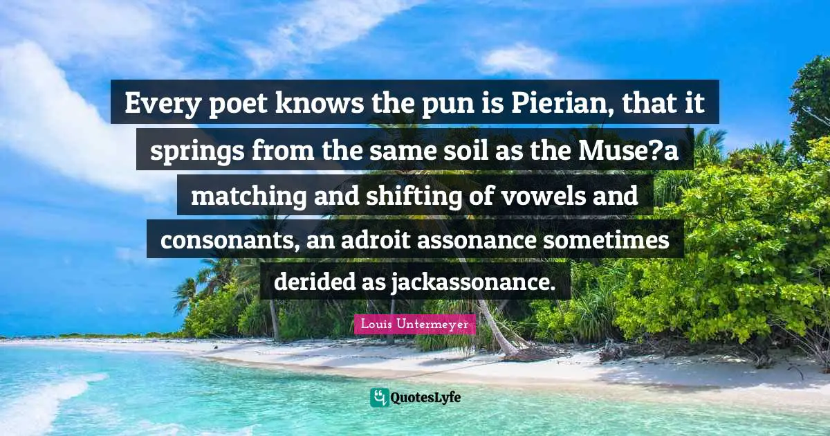 Poet Quotes: "Every poet knows the pun is Pierian, that it springs from the same soil as the Muse?a matching and shifting of vowels and consonants, an adroit assonance sometimes derided as jackassonance."