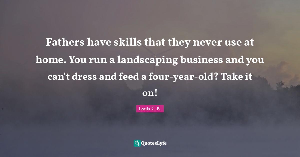 Fathers have skills that they never use at home. You run a landscaping business and you can't dress and feed a four-year-old? Take it on!