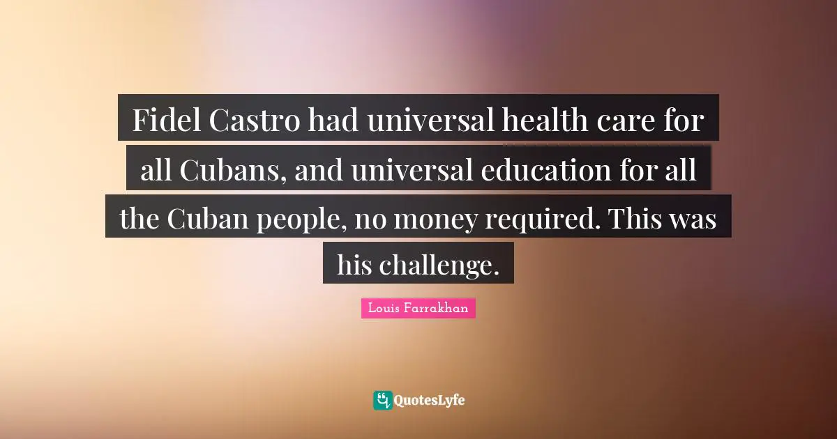 Fidel Castro had universal health care for all Cubans, and universal education for all the Cuban people, no money required. This was his challenge.