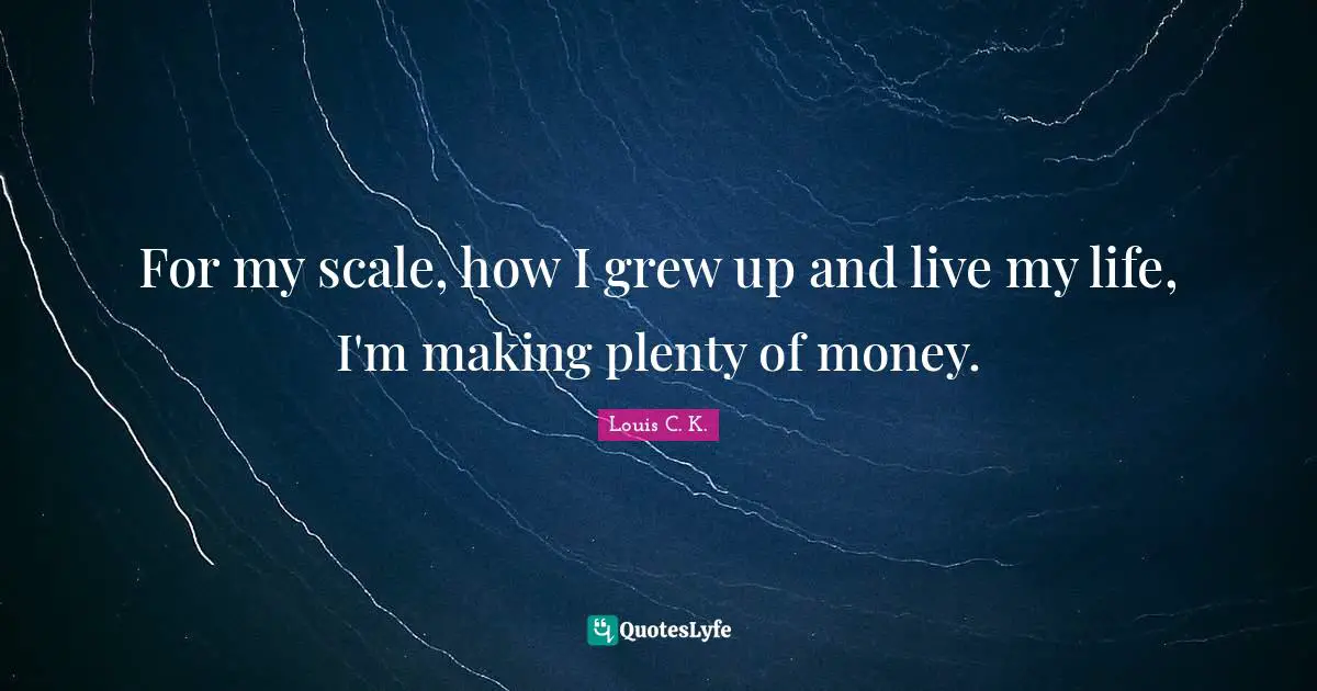 For my scale, how I grew up and live my life, I'm making plenty of money.