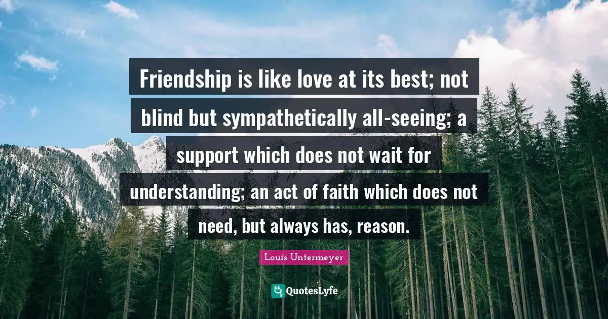 Friendship is like love at its best; not blind but sympathetically all-seeing; a support which does not wait for understanding; an act of faith which does not need, but always has, reason.