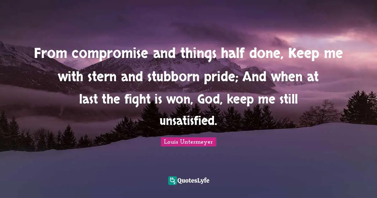 From compromise and things half done, Keep me with stern and stubborn pride; And when at last the fight is won, God, keep me still unsatisfied.
