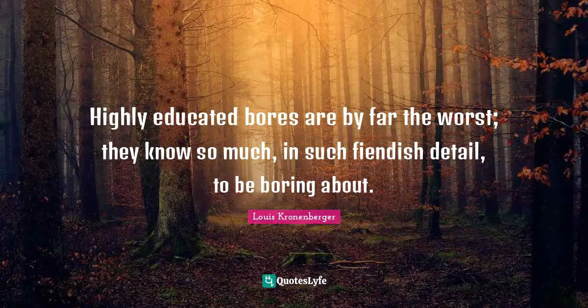 Highly educated bores are by far the worst; they know so much, in such fiendish detail, to be boring about.