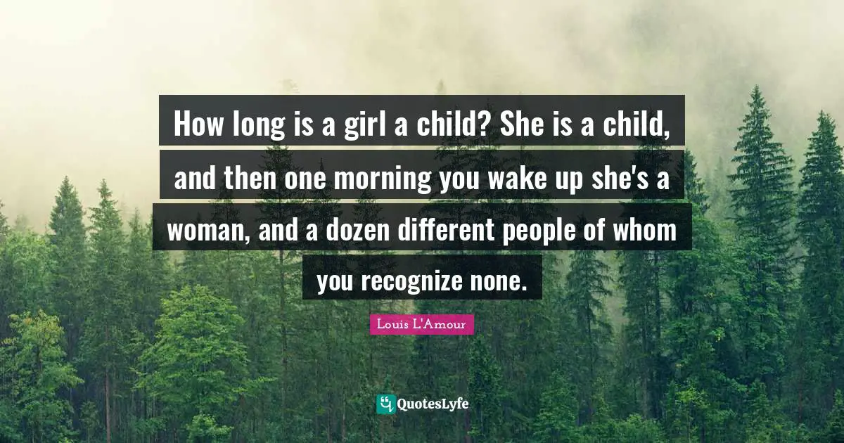 How long is a girl a child? She is a child, and then one morning you wake up she's a woman, and a dozen different people of whom you recognize none.