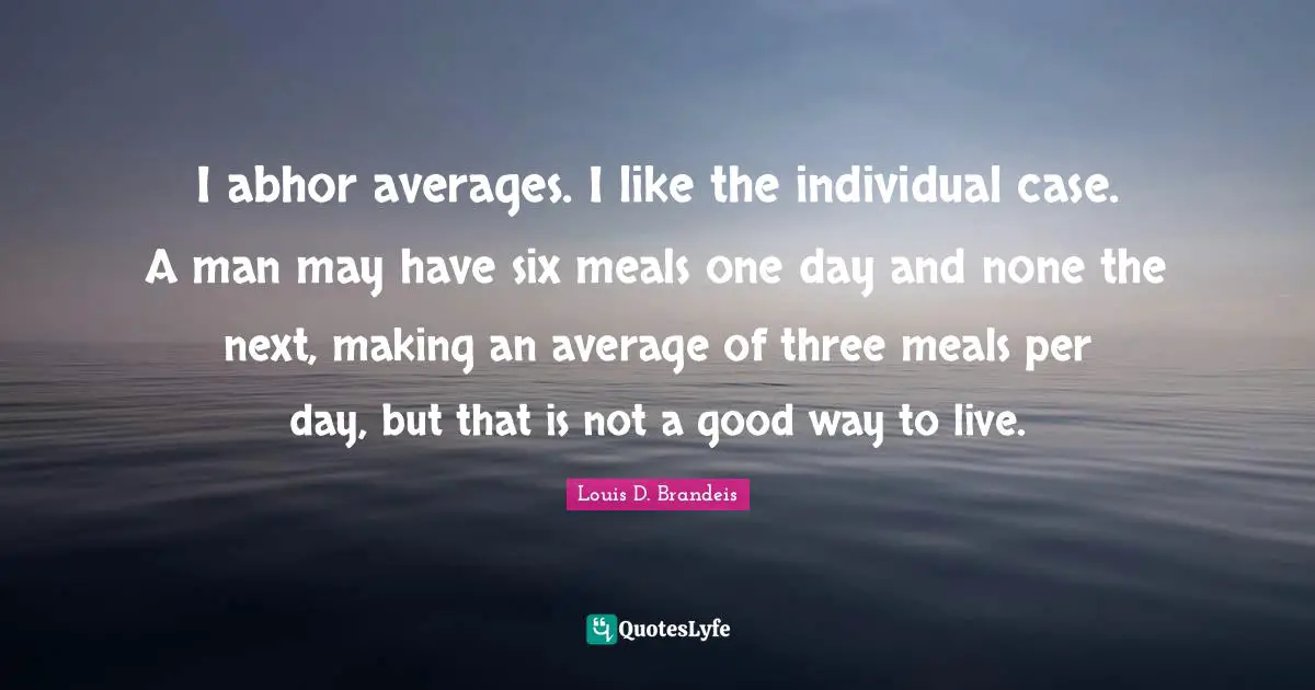 Louis D. Brandeis Quotes: "I abhor averages. I like the individual case. A man may have six meals one day and none the next, making an average of three meals per day, but that is not a good way to live."