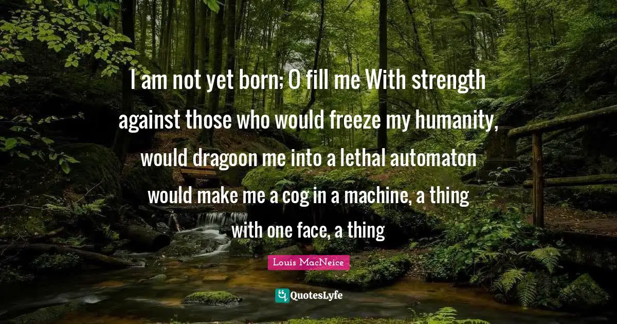 I am not yet born; O fill me With strength against those who would freeze my humanity, would dragoon me into a lethal automaton would make me a cog in a machine, a thing with one face, a thing