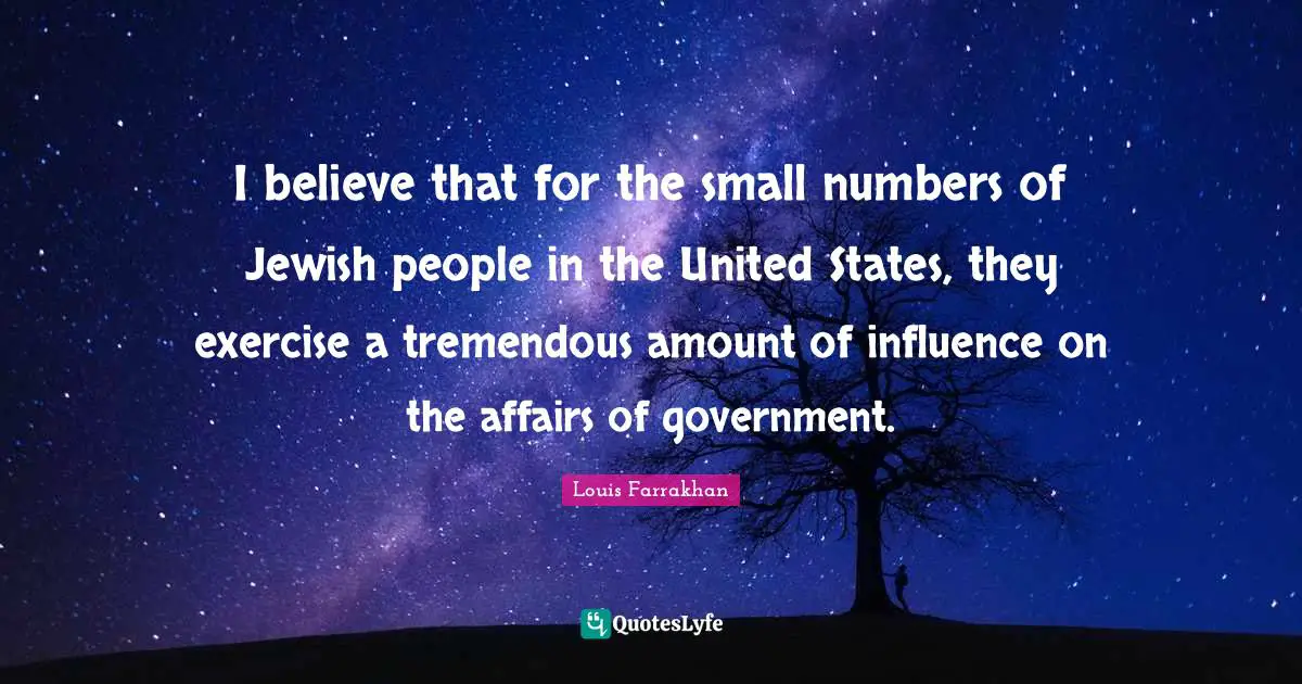 I believe that for the small numbers of Jewish people in the United States, they exercise a tremendous amount of influence on the affairs of government.