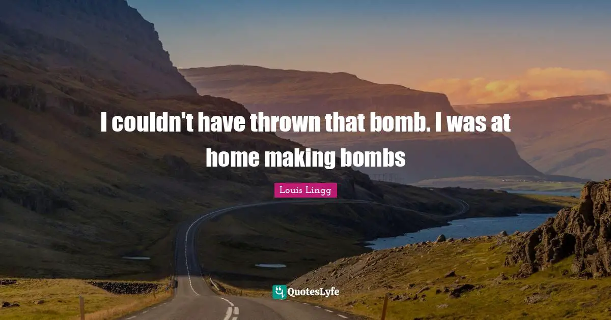 I couldn't have thrown that bomb. I was at home making bombs