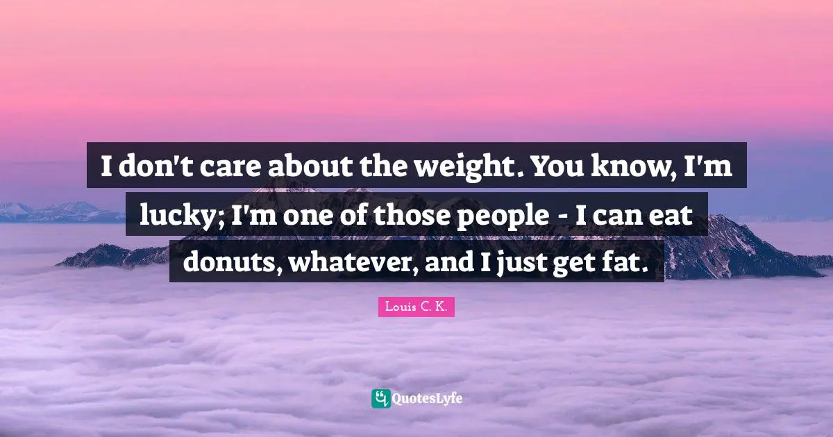 Louis C.K. Quotes: "I don't care about the weight. You know, I'm lucky; I'm one of those people - I can eat donuts, whatever, and I just get fat."