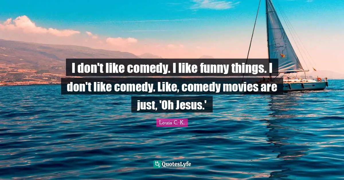 I don't like comedy. I like funny things. I don't like comedy. Like, comedy movies are just, 'Oh Jesus.'