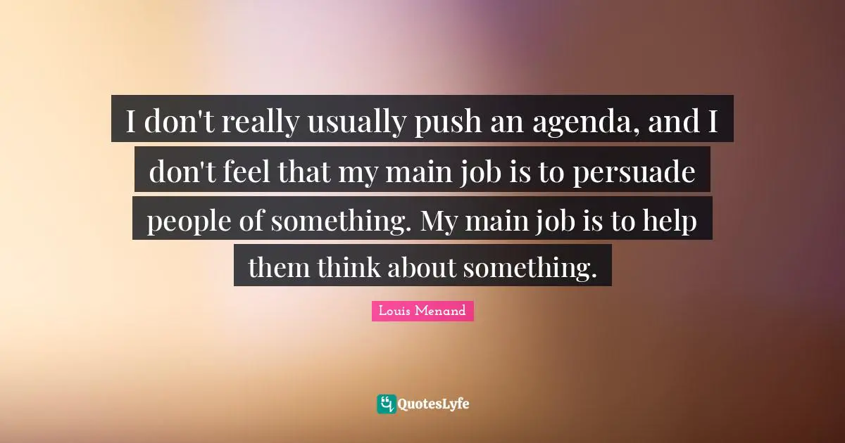 I don't really usually push an agenda, and I don't feel that my main job is to persuade people of something. My main job is to help them think about something.