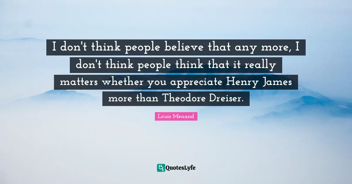 I don't think people believe that any more, I don't think people think that it really matters whether you appreciate Henry James more than Theodore Dreiser.