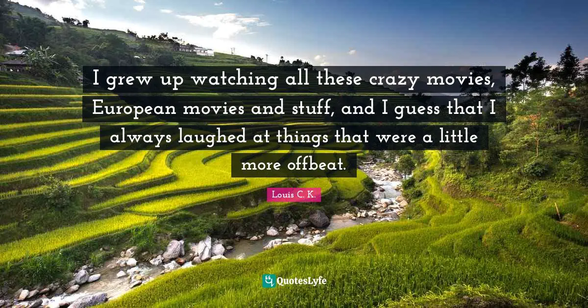 I grew up watching all these crazy movies, European movies and stuff, and I guess that I always laughed at things that were a little more offbeat.