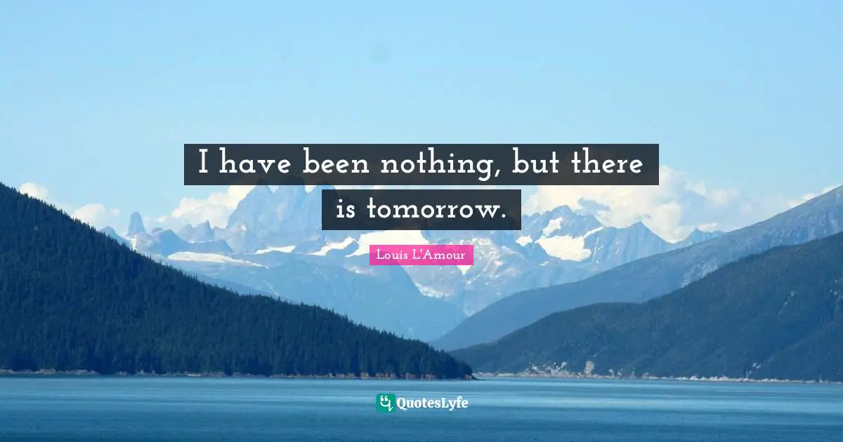 I have been nothing, but there is tomorrow.