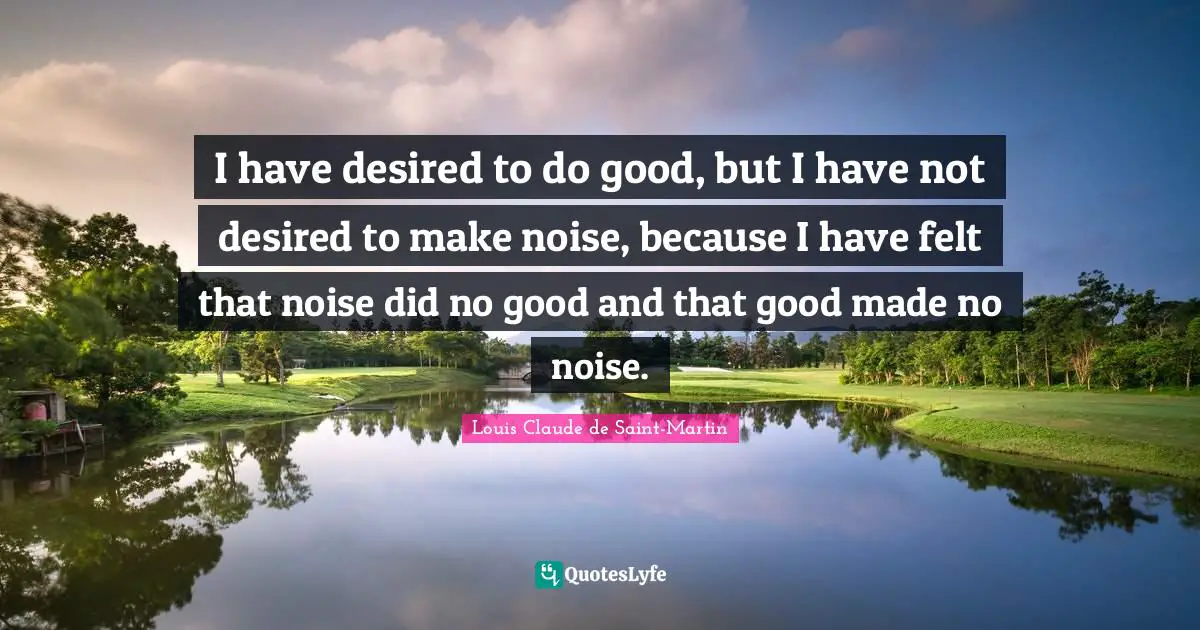 I have desired to do good, but I have not desired to make noise, because I have felt that noise did no good and that good made no noise.