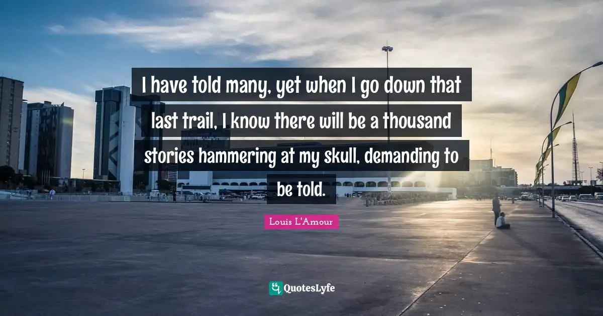 I have told many, yet when I go down that last trail, I know there will be a thousand stories hammering at my skull, demanding to be told.