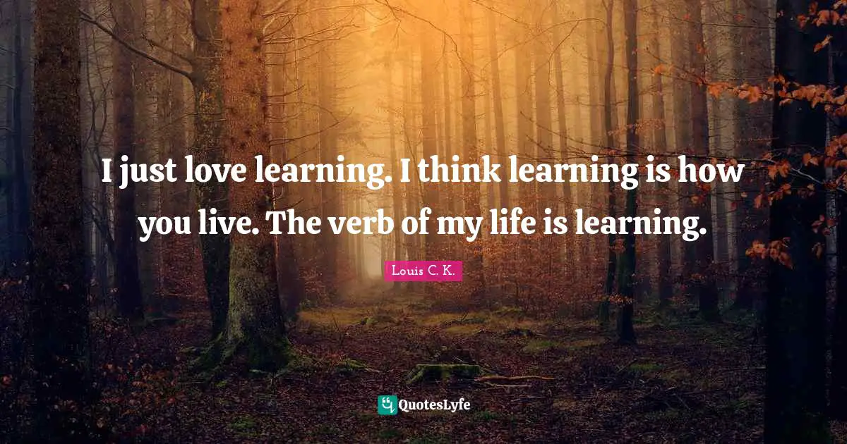 I just love learning. I think learning is how you live. The verb of my life is learning.