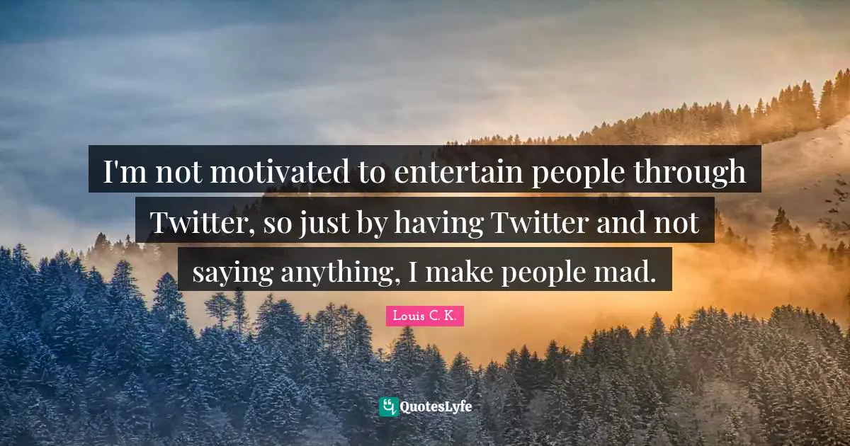 I'm not motivated to entertain people through Twitter, so just by having Twitter and not saying anything, I make people mad.