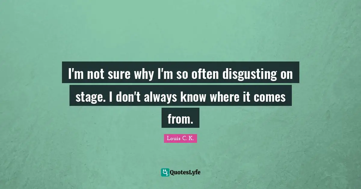 I'm not sure why I'm so often disgusting on stage. I don't always know where it comes from.