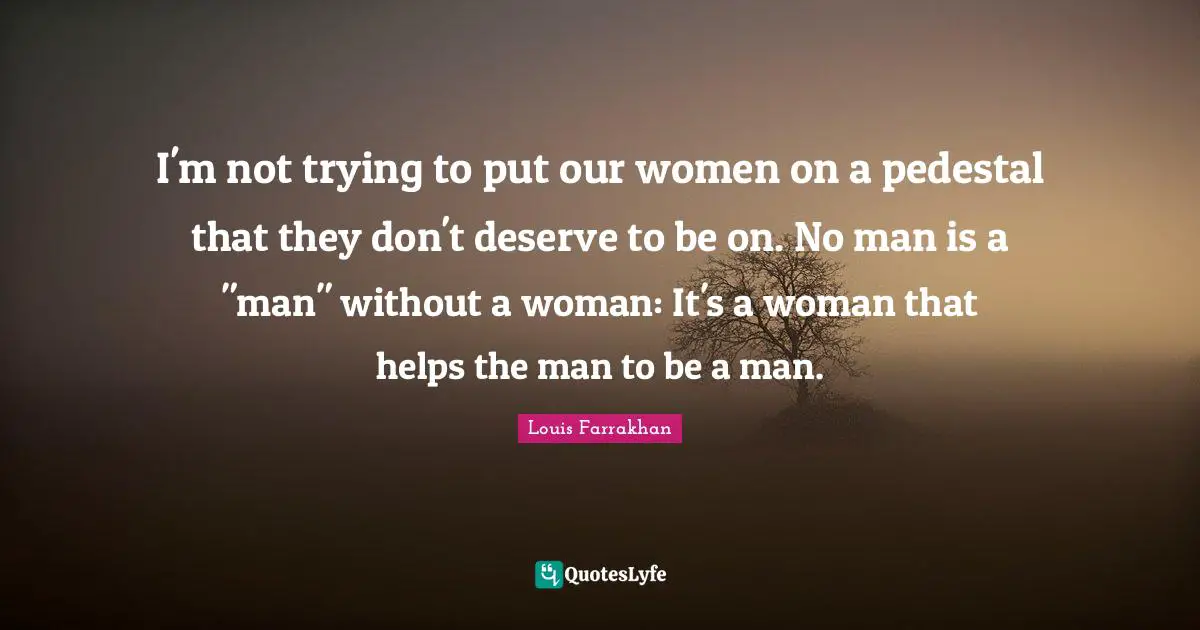 I'm not trying to put our women on a pedestal that they don't deserve to be on. No man is a "man" without a woman: It's a woman that helps the man to be a man.