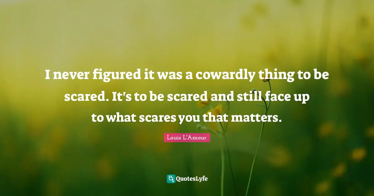 I never figured it was a cowardly thing to be scared. It's to be scared and still face up to what scares you that matters.