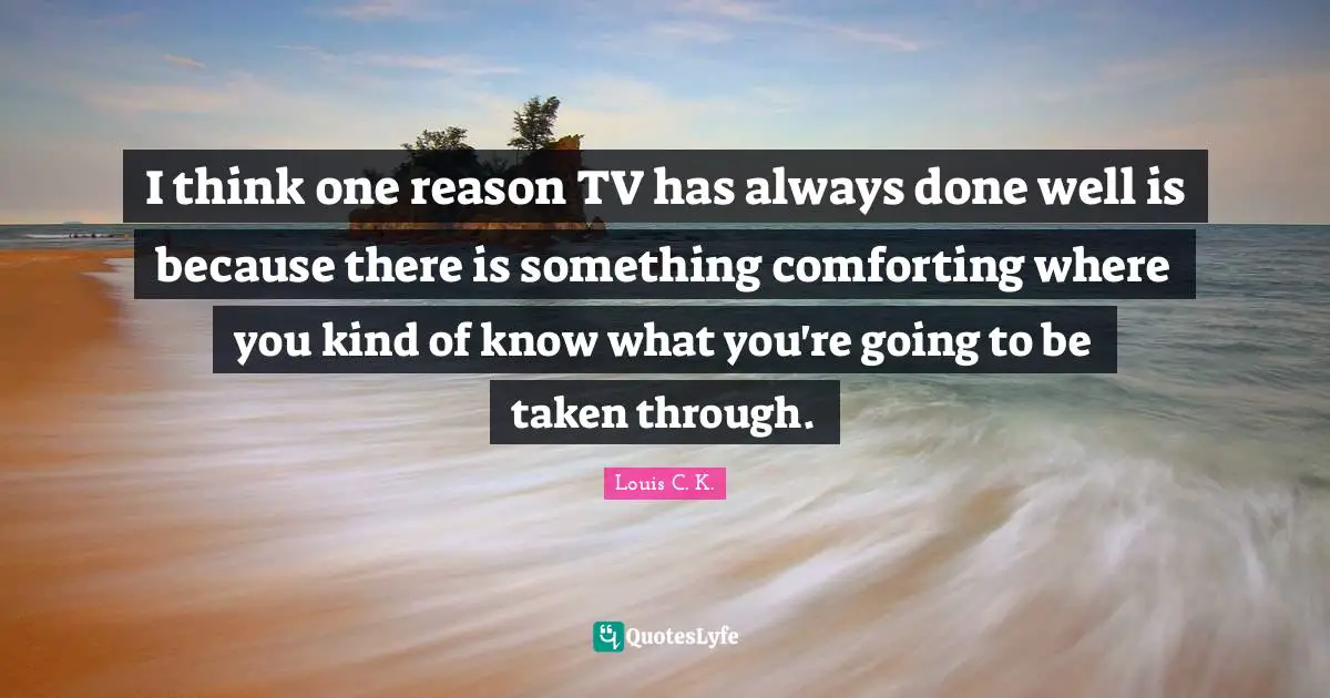 I think one reason TV has always done well is because there is something comforting where you kind of know what you're going to be taken through.